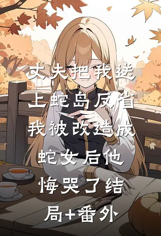 丈夫把我送上蛇岛反省，我被改造成蛇女后他悔哭了结局+番外