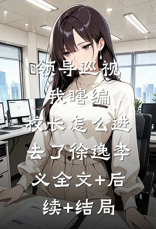 领导巡视我瞎编，校长怎么进去了徐逸李义全文+后续+结局