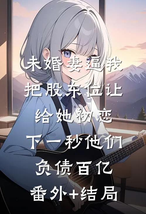 未婚妻逼我把股东位让给她初恋，下一秒他们负债百亿:(番外)+(结局)