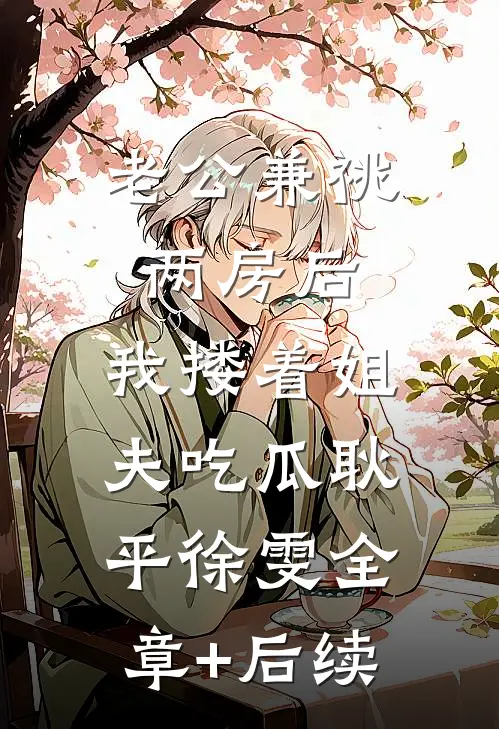 老公兼祧两房后，我搂着姐夫吃瓜耿平徐雯全章+后续