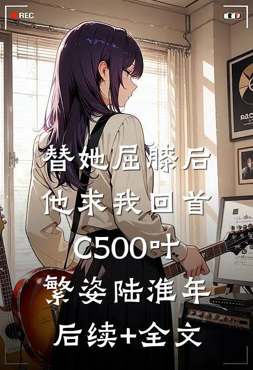 替她屈膝后，他求我回首C500叶繁姿陆淮年后续+全文