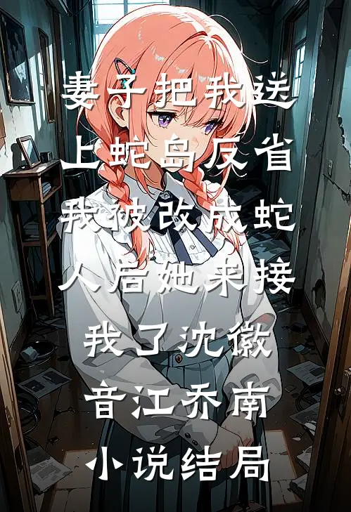妻子把我送上蛇岛反省，我被改成蛇人后她来接我了沈徽音江乔南小说结局
