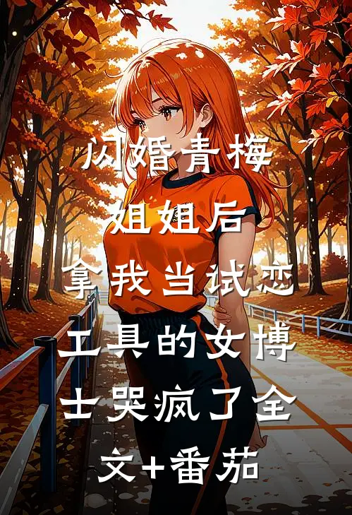 闪婚青梅姐姐后，拿我当试恋工具的女博士哭疯了全文+番茄