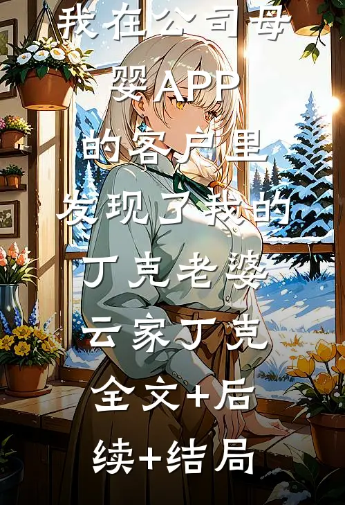 我在公司母婴APP的客户里，发现了我的丁克老婆云家丁克全文+后续+结局