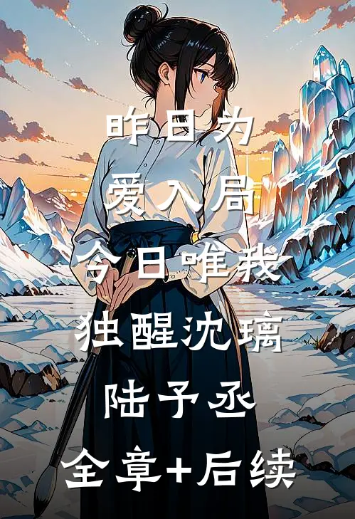 昨日为爱入局，今日唯我独醒沈璃陆予丞:全章+后续