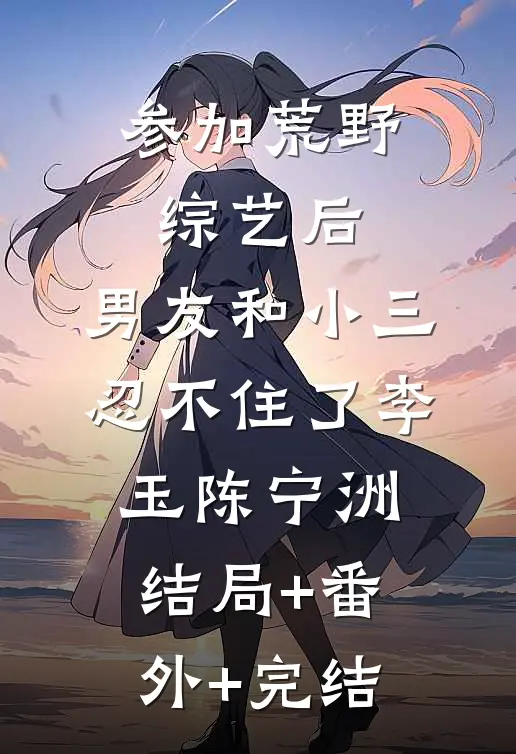 参加荒野综艺后，男友和小三忍不住了李玉陈宁洲:结局+番外+完结