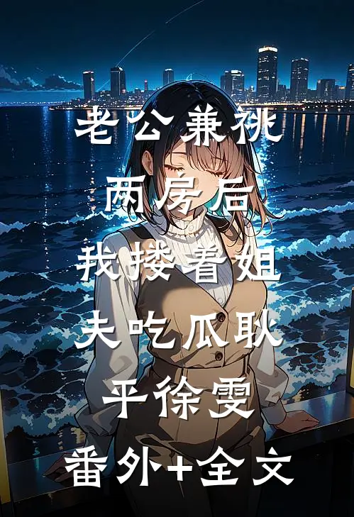 老公兼祧两房后，我搂着姐夫吃瓜耿平徐雯:(番外)+(全文)
