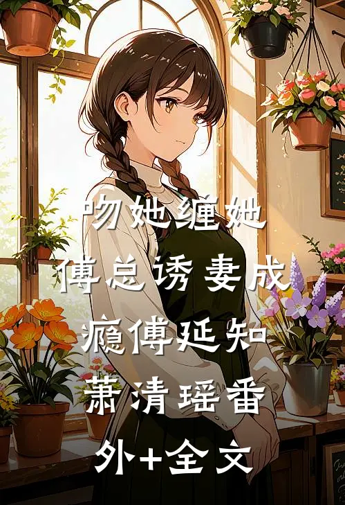 吻她缠她，傅总诱妻成瘾傅延知萧清瑶(番外)+(全文)