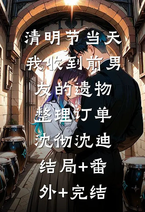 清明节当天，我收到前男友的遗物整理订单沈彻沈迪结局+番外+完结
