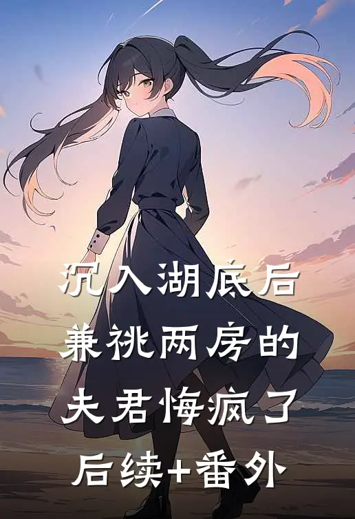 沉入湖底后，兼祧两房的夫君悔疯了后续+番外