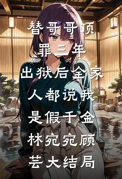 替哥哥顶罪三年，出狱后全家人都说我是假千金林宛宛顾芸大结局