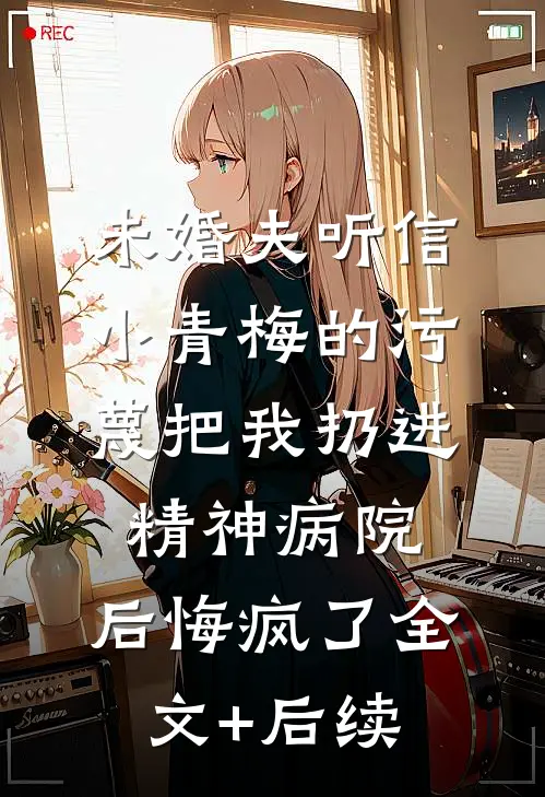 未婚夫听信小青梅的污蔑把我扔进精神病院，后悔疯了全文+后续