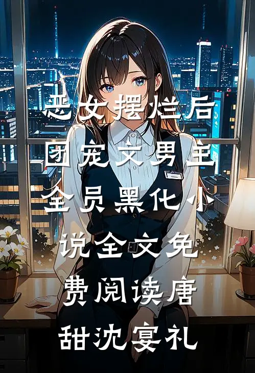恶女摆烂后，团宠文男主全员黑化小说全文免费阅读唐甜沈宴礼