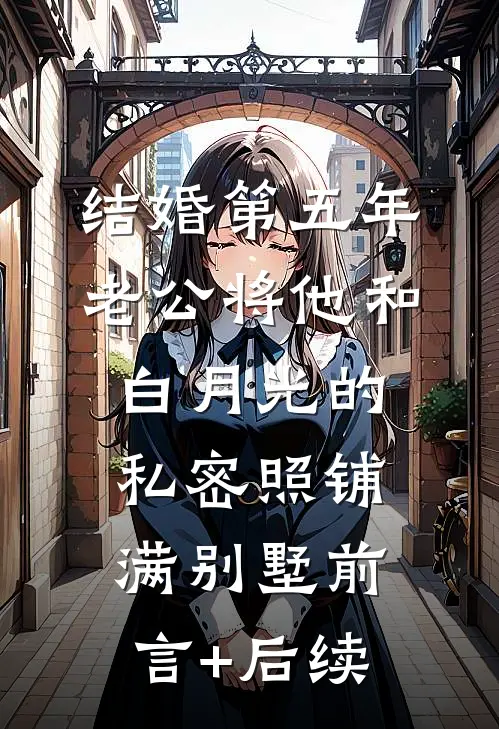 结婚第五年，老公将他和白月光的私密照铺满别墅前言+后续