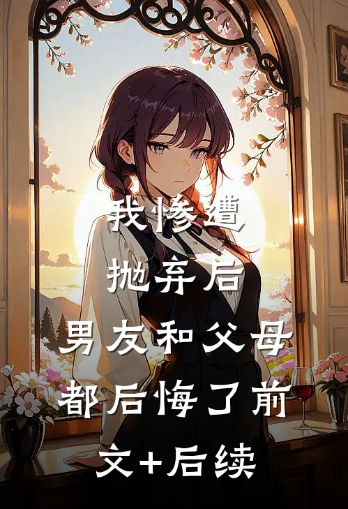 我惨遭抛弃后，男友和父母都后悔了前文+后续