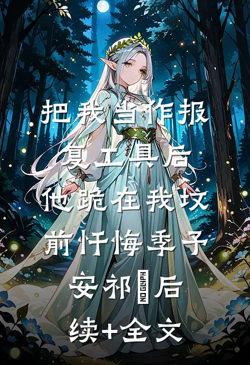 把我当作报复工具后，他跪在我坟前忏悔季予安祁玥后续+全文