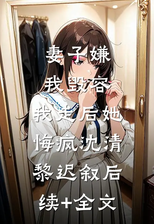 妻子嫌我毁容，我走后她悔疯沈清黎迟叙后续+全文