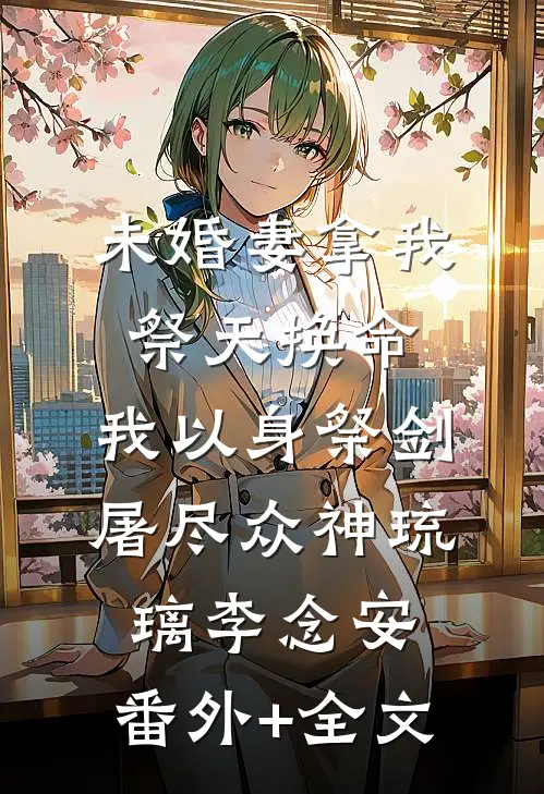未婚妻拿我祭天换命，我以身祭剑，屠尽众神琉璃李念安:(番外)+(全文)