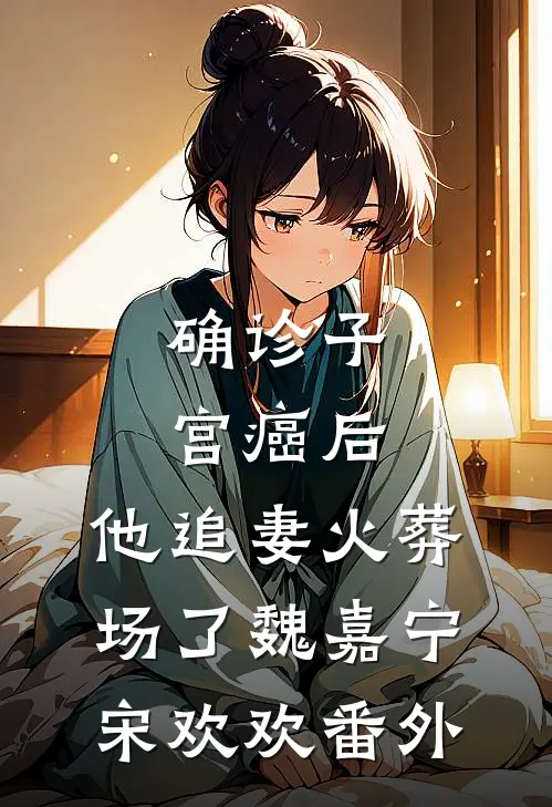 确诊子宫癌后，他追妻火葬场了魏嘉宁宋欢欢番外
