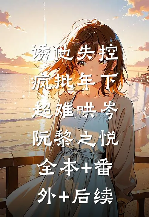 诱他失控，疯批年下超难哄岑阮黎之悦:全本+番外+后续
