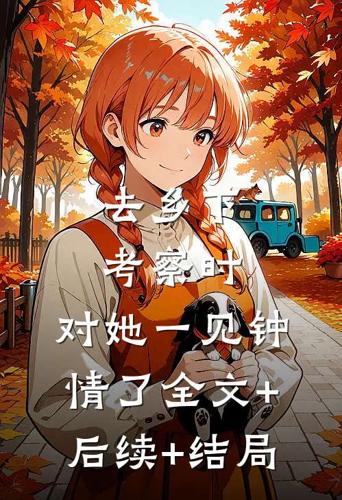 去乡下考察时，对她一见钟情了全文+后续+结局