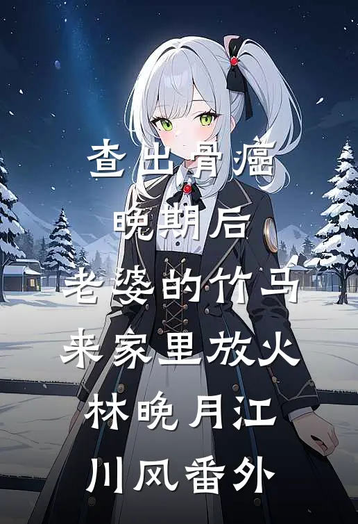 查出骨癌晚期后，老婆的竹马来家里放火林晚月江川风番外