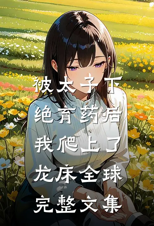 被太子下绝育药后，我爬上了龙床全球完整文集