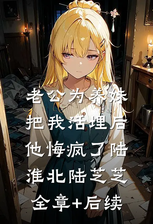 老公为养妹把我活埋后，他悔疯了陆淮北陆芝芝:全章+后续