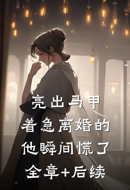 亮出马甲，着急离婚的他瞬间慌了全章+后续