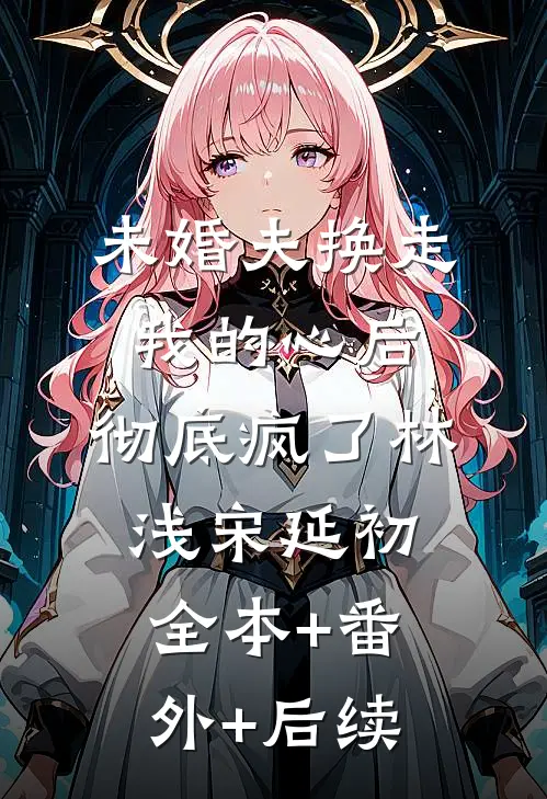 未婚夫换走我的心后，彻底疯了林浅宋延初:全本+番外+后续