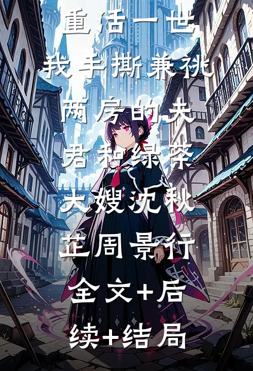 重活一世，我手撕兼祧两房的夫君和绿茶大嫂沈秋芷周景行:全文+后续+结局