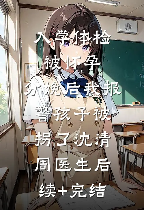 入学体检被怀孕，分娩后我报警孩子被拐了沈清周医生后续+完结