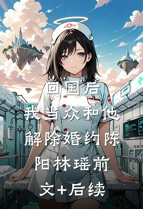 回国后，我当众和他解除婚约陈阳林瑶前文+后续