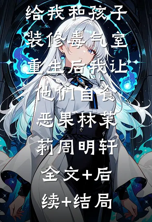 老公和前任给我和孩子装修毒气室，重生后我让他们自食恶果林茉莉周明轩:全文+后续+结局
