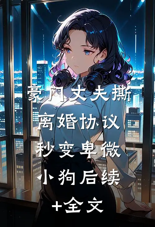 豪门丈夫撕离婚协议，秒变卑微小狗后续+全文