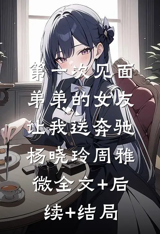 第一次见面，弟弟的女友让我送奔驰杨晓玲周雅微全文+后续+结局