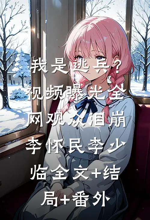 我是逃兵？视频曝光，全网观众泪崩李怀民李少临全文+结局+番外