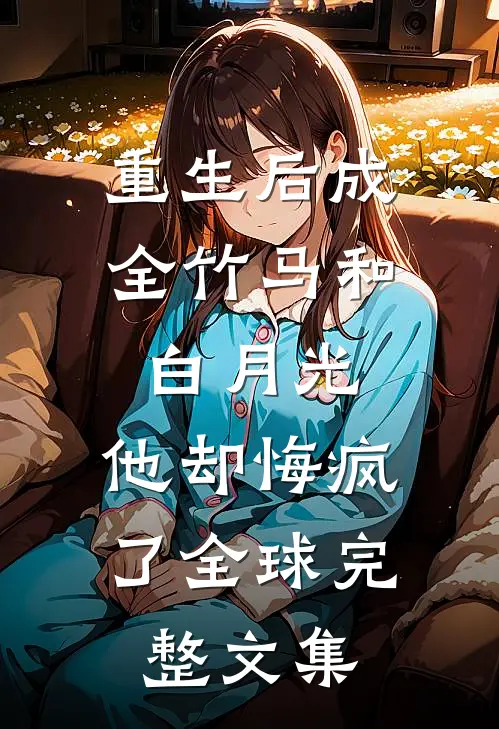重生后成全竹马和白月光，他却悔疯了全球完整文集