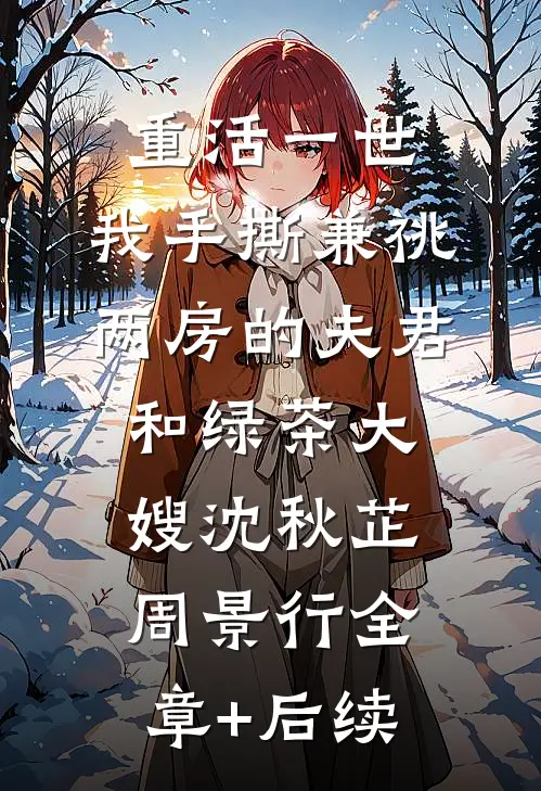 重活一世，我手撕兼祧两房的夫君和绿茶大嫂沈秋芷周景行全章+后续
