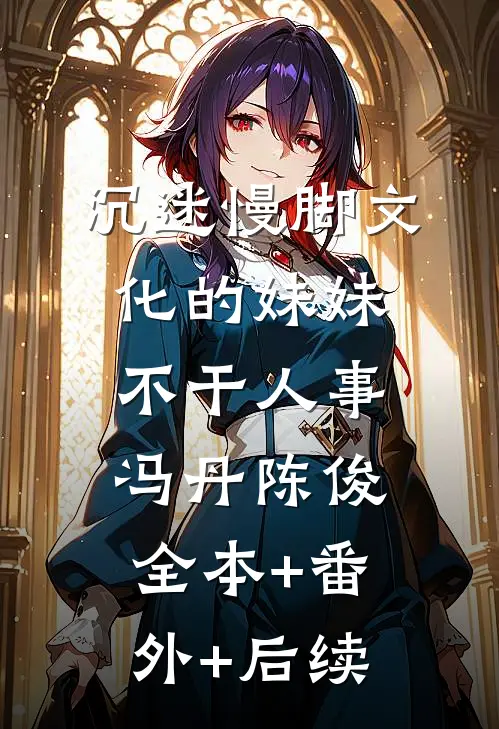 沉迷慢脚文化的妹妹不干人事冯丹陈俊全本+番外+后续
