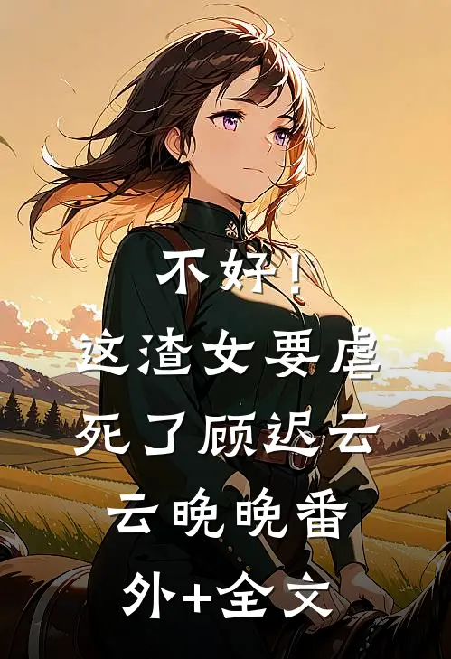 不好！这渣女要虐死了顾迟云云晚晚(番外)+(全文)