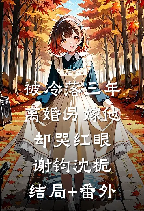 被冷落三年，离婚另嫁他却哭红眼谢钧沈栀:结局+番外