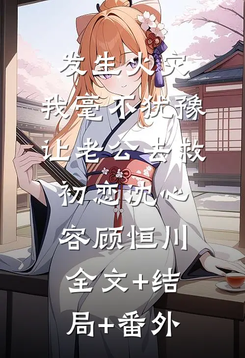发生火灾，我毫不犹豫让老公去救初恋沈心容顾恒川:全文+结局+番外