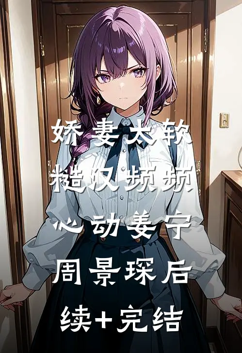 娇妻太软：糙汉频频心动姜宁周景琛后续+完结