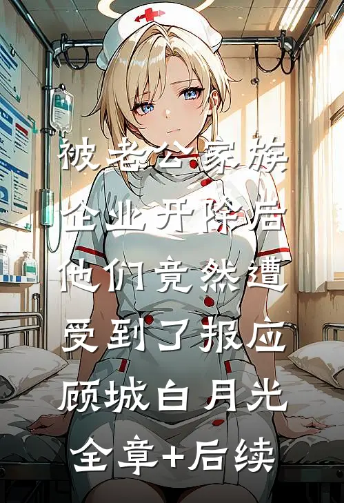 被老公家族企业开除后，他们竟然遭受到了报应顾城白月光全章+后续