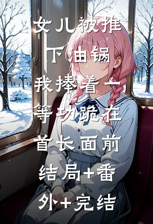 女儿被推下油锅，我捧着一等功跪在首长面前:结局+番外+完结