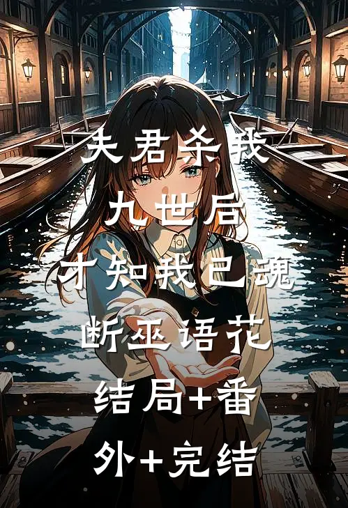 夫君杀我九世后，才知我已魂断巫语花:结局+番外+完结