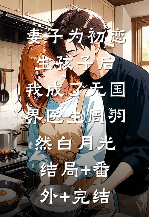 妻子为初恋生孩子后，我成了无国界医生周羽然白月光结局+番外+完结