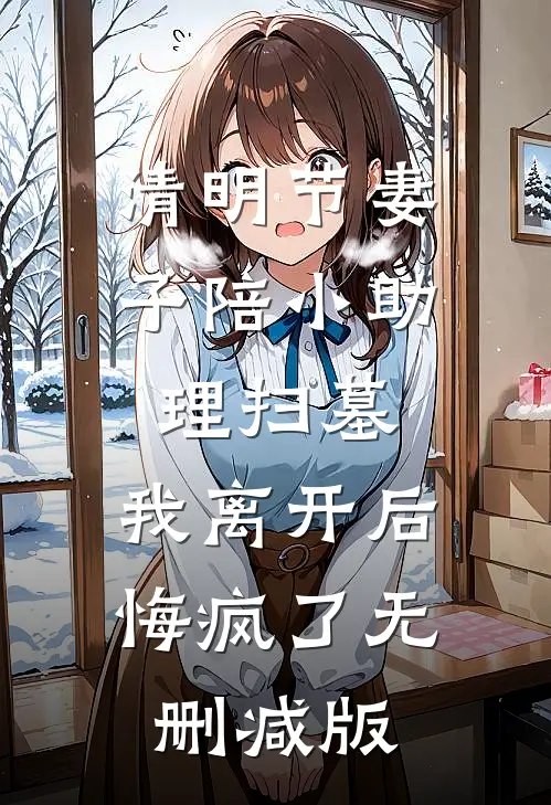 清明节妻子陪小助理扫墓，我离开后悔疯了无删减版