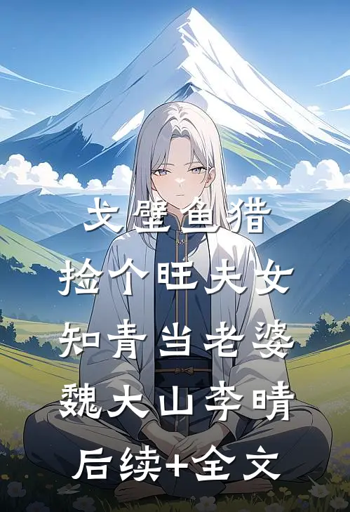戈壁鱼猎：捡个旺夫女知青当老婆魏大山李晴后续+全文